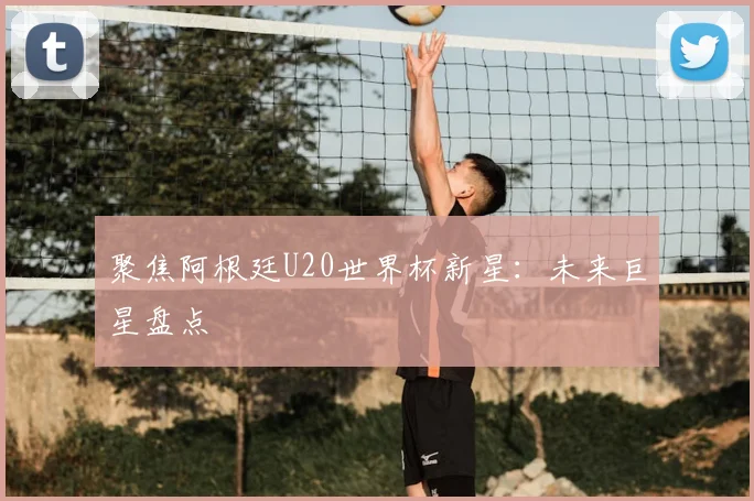聚焦阿根廷U20世界杯新星：未来巨星盘点